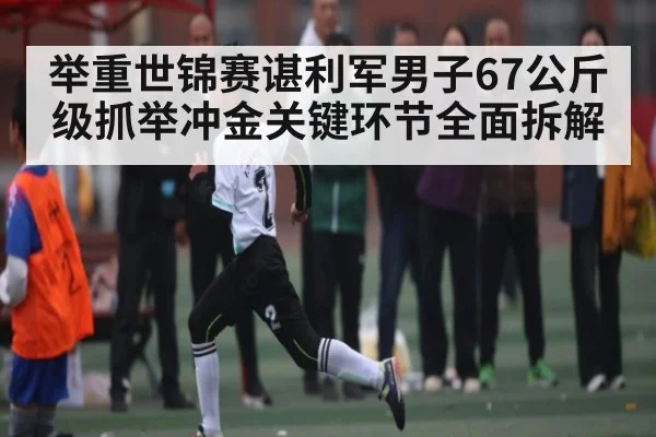 举重世锦赛谌利军男子67公斤级抓举冲金关键环节全面拆解 | kaiyun