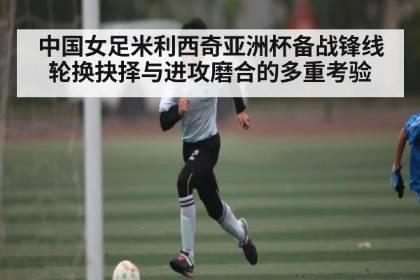中国女足米利西奇亚洲杯备战锋线轮换抉择与进攻磨合的多重考验 | kaiyun